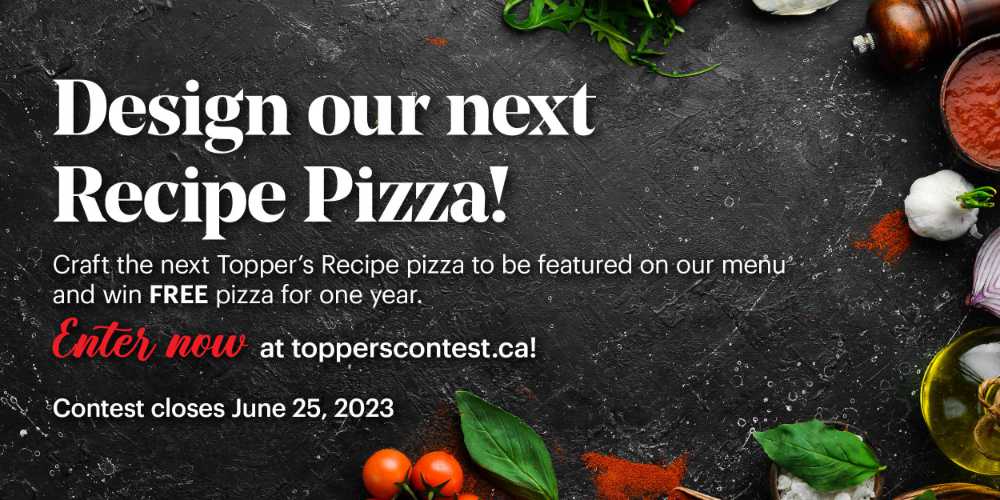 Help design our next recipe pizza by visiting topperscontest.ca to submit your recipe.